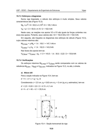 USP – EESC – Departamento de Engenharia de Estruturas Vigas
15.9
15.7.3 Esforços e diagramas
Numa viga biapoiada, o cálculo dos esforços é muito simples. Seus valores
característicos são (Figura 15.3):
Mk = pl2 / 8 = 50,0 x 4,102 / 8 = 105,1 kN.m
Vk = pl / 2 = 50,0 x 4,10 / 2 = 102,5 kN
Neste caso, as reações nos apoios V2 e V3 são iguais às forças cortantes nos
eixos dos apoios. Portanto, seus valores são: V2 = 102,5 kN e V3 = 102,5 kN.
Em seguida, são traçados os diagramas dos esforços de cálculo (Figura 15.3),
cujos valores máximos são:
Md,max = γf Mk = 1,4 . 105,1 = 147,1 kN.m
Vd,eixo = γf Vk = 1,4 . 102,5 = 143,5 kN
Nas faces dos apoios tem-se:
Vd,face = Vd,eixo - pd . t / 2 = 143,5 - 1,4 . 50,0 . 0,22 / 2 = 135,8 kN
15.7.4 Verificações
Os esforços máximos Md,max e Vd,face serão comparados com os valores de
referência Md,lim , VRd2 e VSd,min, indicados na Figura 15.3, no alto, à direita.
a) Altura útil
Para a seção indicada na Figura 15.4, tem-se:
d’ = h – d = c + φt + φl /2
Considerando c = 2,5 cm, φt = 0,63 cm e φl = 2 cm (φt e φl estimados), tem-se:
d’ = 2,5 + 0,63 + 2,0 / 2 = 4,13 ≅ 4,1 cm
d = h – d’ = 40 – 4,1 = 35,9 cm
Figura 15.4 – Seção transversal da viga
 