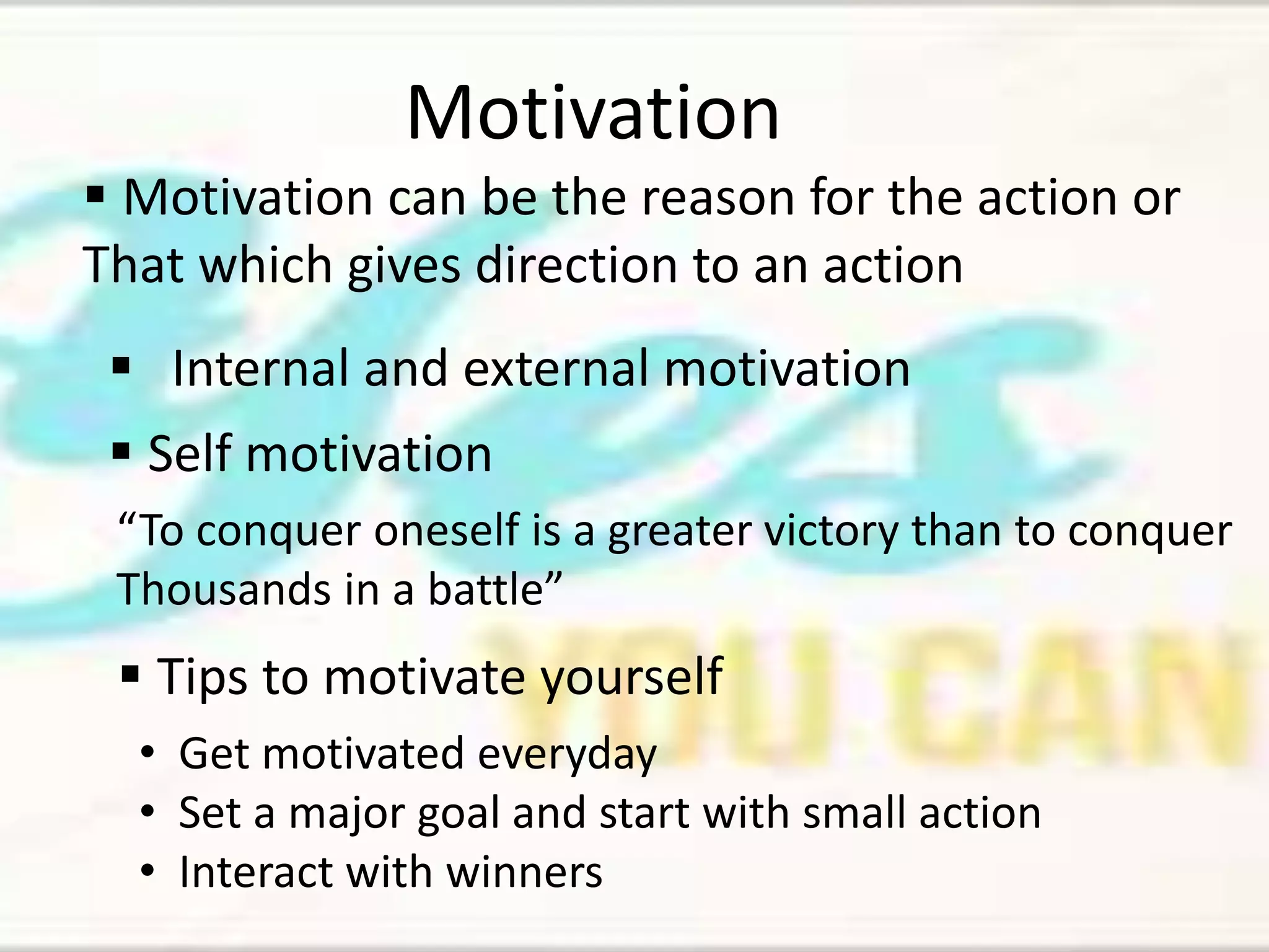 Motivation 
 Motivation can be the reason for the action or 
That which gives direction to an action 
 Internal and external motivation 
 Self motivation 
“To conquer oneself is a greater victory than to conquer 
Thousands in a battle” 
 Tips to motivate yourself 
• Get motivated everyday 
• Set a major goal and start with small action 
• Interact with winners 
 