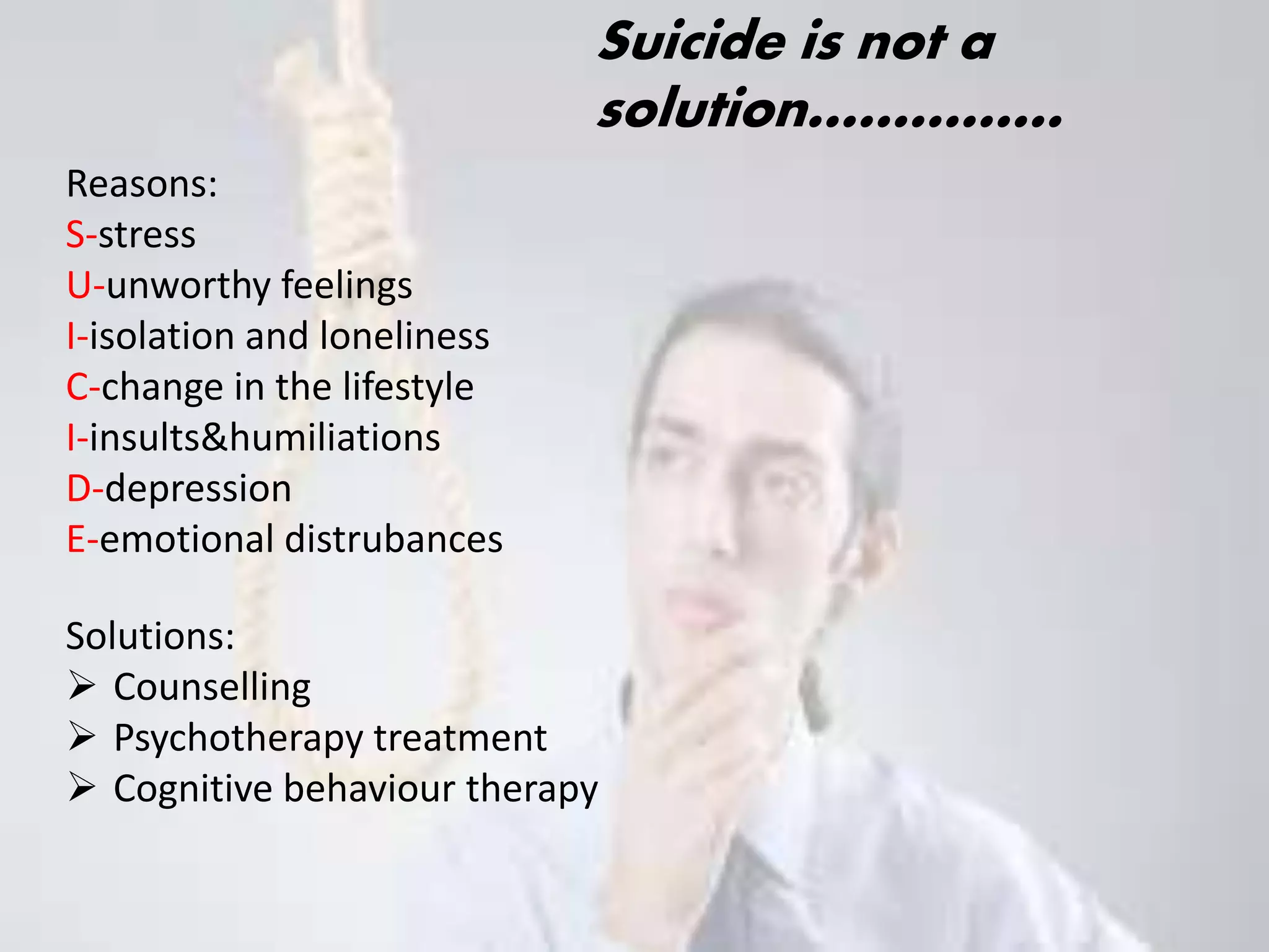Suicide is not a 
solution…………… 
Reasons: 
S-stress 
U-unworthy feelings 
I-isolation and loneliness 
C-change in the lifestyle 
I-insults&humiliations 
D-depression 
E-emotional distrubances 
Solutions: 
 Counselling 
 Psychotherapy treatment 
 Cognitive behaviour therapy 
 