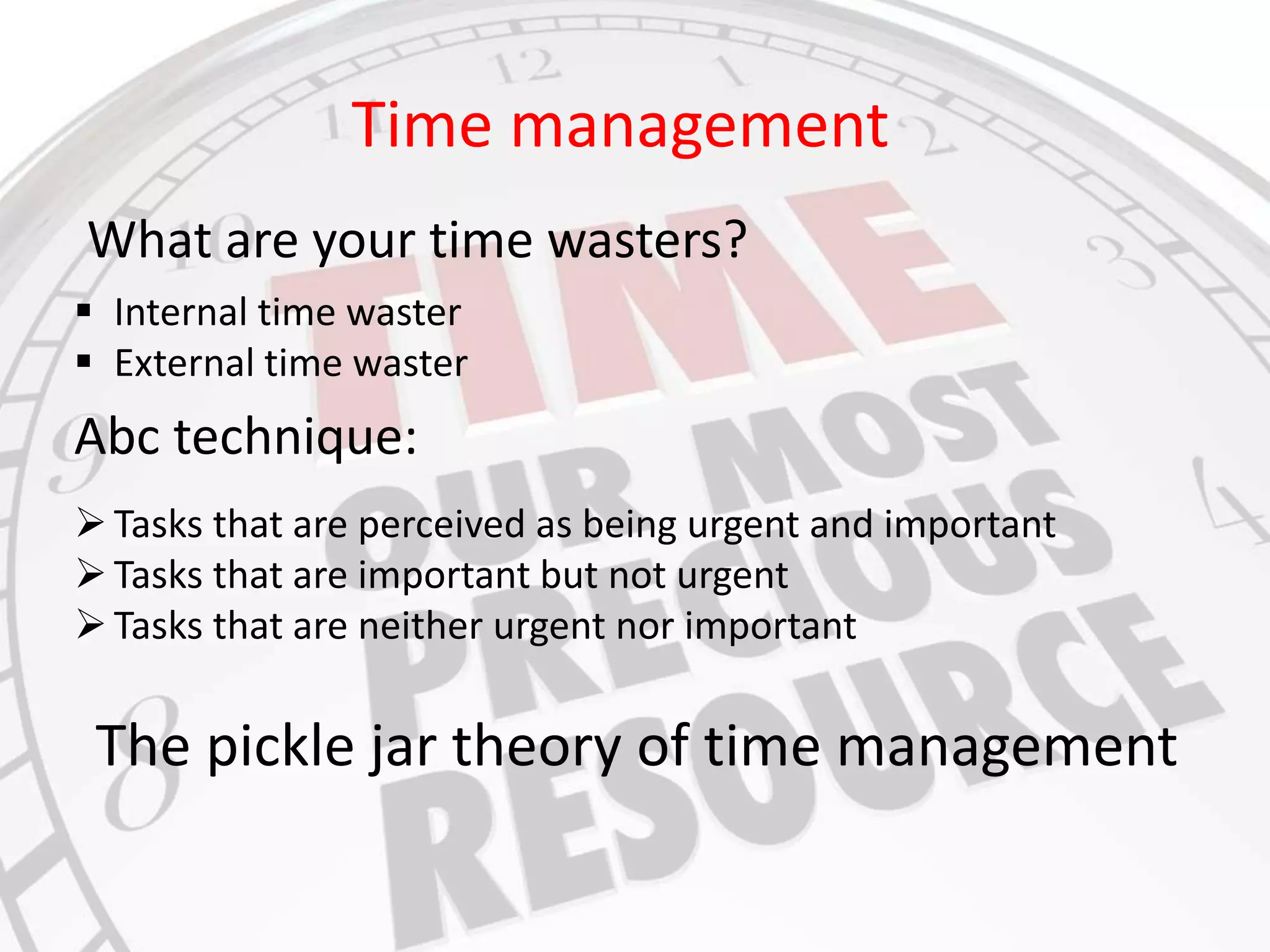 Time management 
What are your time wasters? 
 Internal time waster 
 External time waster 
Abc technique: 
 Tasks that are perceived as being urgent and important 
 Tasks that are important but not urgent 
 Tasks that are neither urgent nor important 
The pickle jar theory of time management 
 