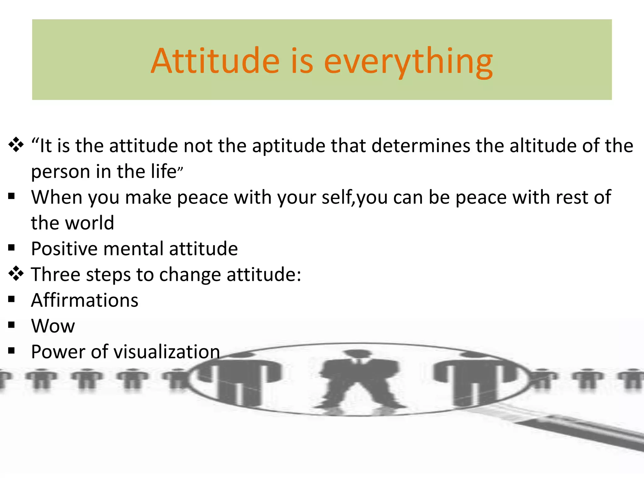Attitude is everything 
 “It is the attitude not the aptitude that determines the altitude of the 
person in the life” 
 When you make peace with your self,you can be peace with rest of 
the world 
 Positive mental attitude 
 Three steps to change attitude: 
 Affirmations 
 Wow 
 Power of visualization 
 