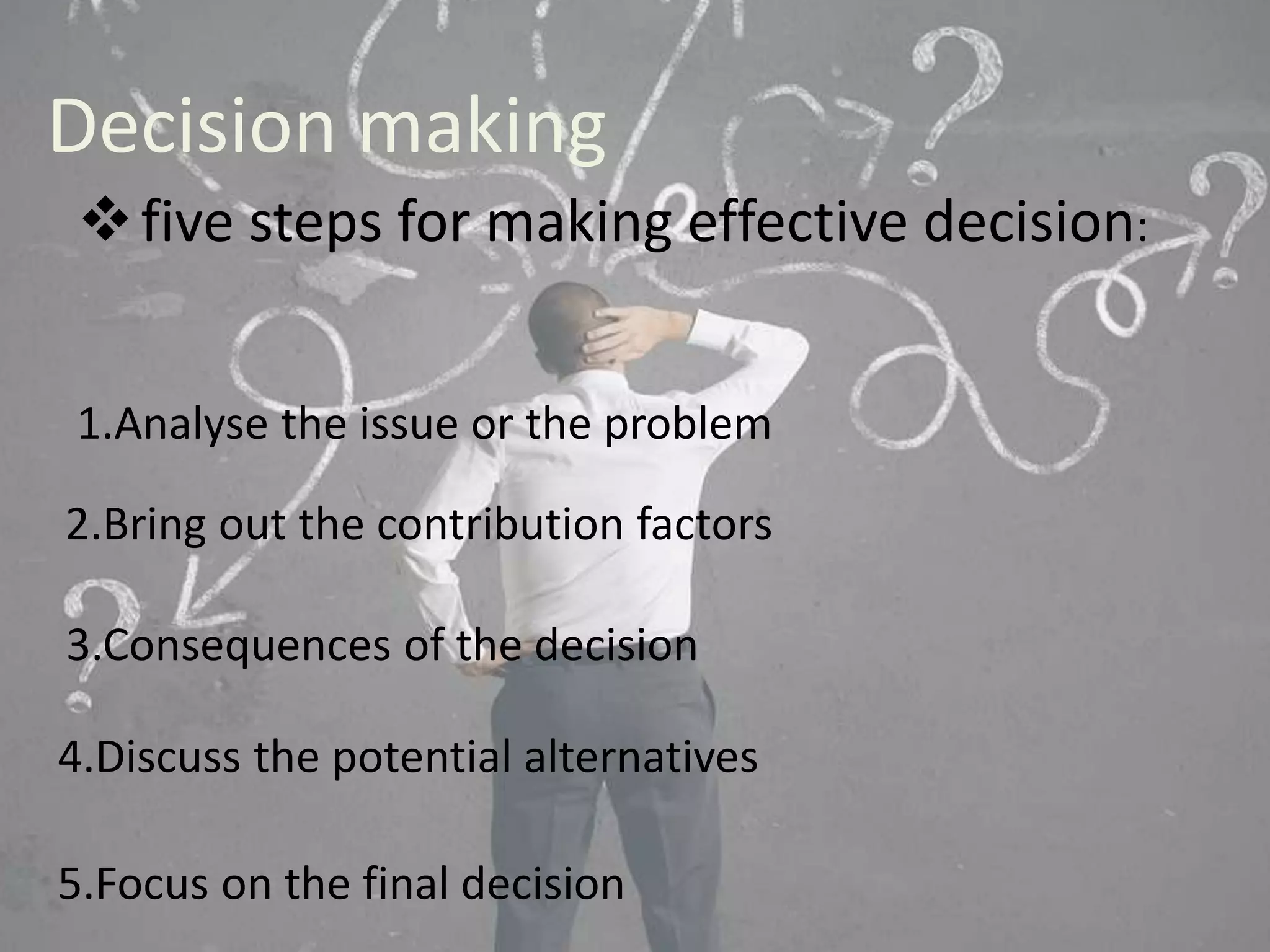 Decision making 
five steps for making effective decision: 
1.Analyse the issue or the problem 
2.Bring out the contribution factors 
3.Consequences of the decision 
4.Discuss the potential alternatives 
5.Focus on the final decision 
 