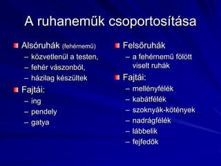 A ruhaneműk csoportosításaAlsóruhák (fehérnemű)közvetlenül a testen,fehér vászonból,házilag készültek Fajtái: ingpendelygatya Felsőruháka fehérnemű fölött viselt ruhákFajtái:mellényfélékkabátfélékszoknyák-kötényeknadrágféléklábbelikfejfedők 