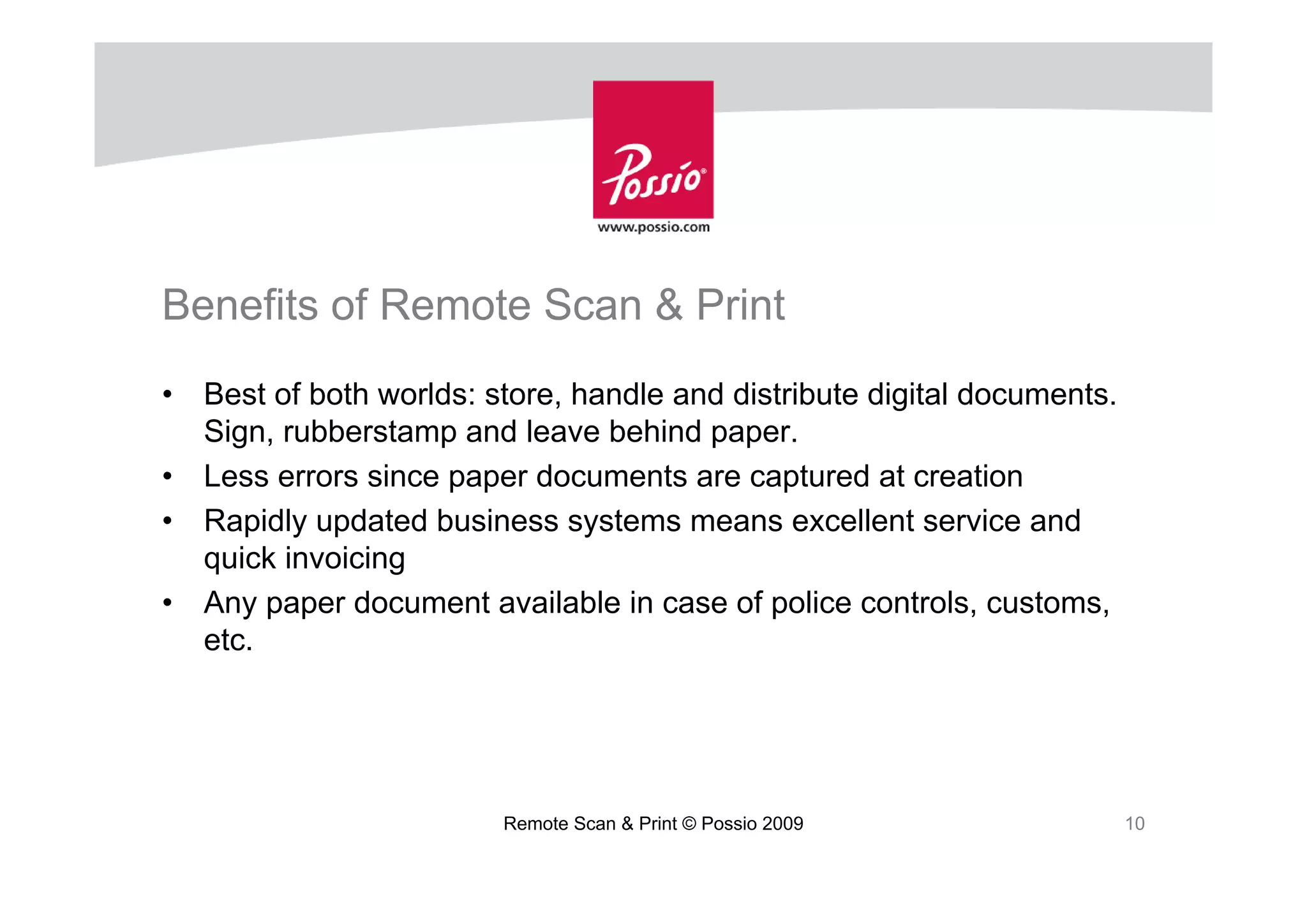 Benefits of Remote Scan & Print
•   Best of both worlds: store, handle and distribute digital documents.
    Sign, rubberstamp and leave behind paper.
•   Less errors since paper documents are captured at creation
•   Rapidly updated business systems means excellent service and
    quick invoicing
•   Any paper document available in case of police controls, customs,
    etc.




                          Remote Scan & Print © Possio 2009                10
 