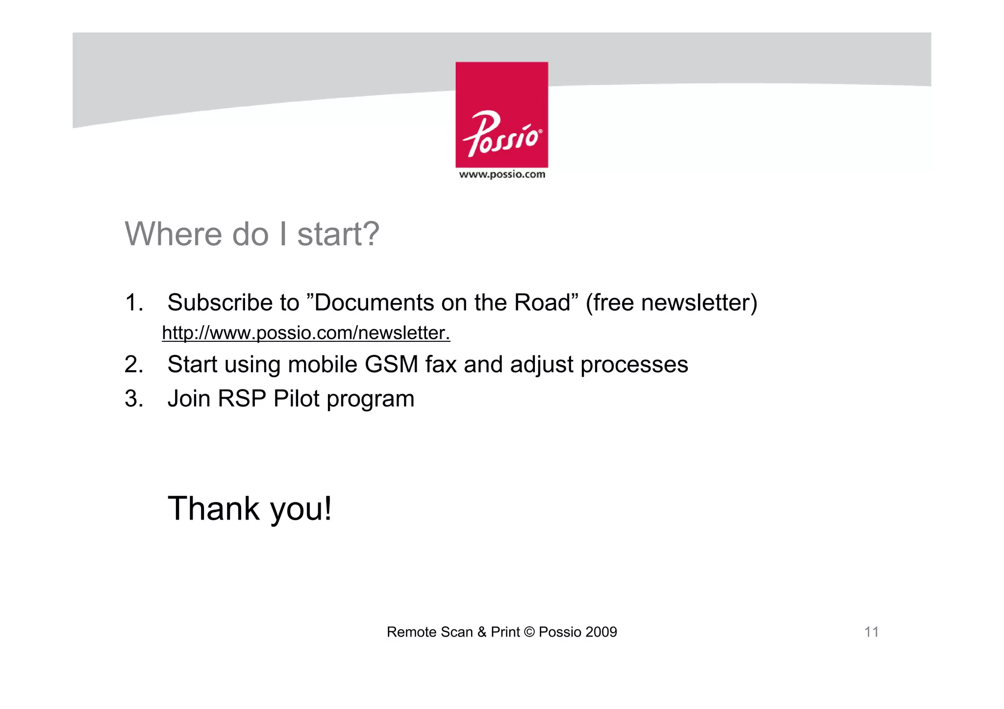 Where do I start?
1. Subscribe to ”Documents on the Road” (free newsletter)
   http://www.possio.com/newsletter.
2. Start using mobile GSM fax and adjust processes
3. Join RSP Pilot program



   Thank you!


                            Remote Scan & Print © Possio 2009   11
 