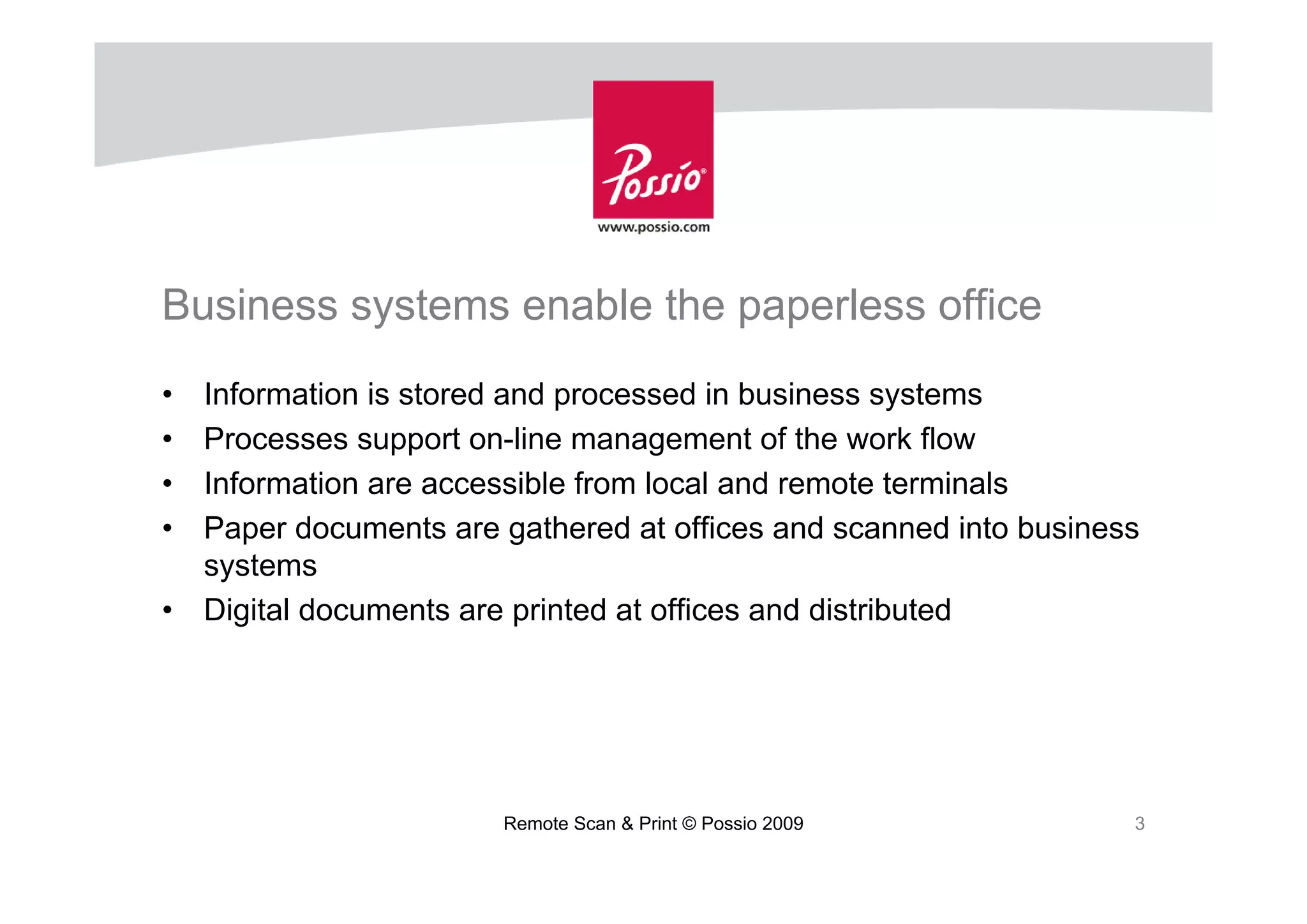 Business systems enable the paperless office
•   Information is stored and processed in business systems
•   Processes support on-line management of the work flow
•   Information are accessible from local and remote terminals
•   Paper documents are gathered at offices and scanned into business
    systems
•   Digital documents are printed at offices and distributed




                        Remote Scan & Print © Possio 2009           3
 