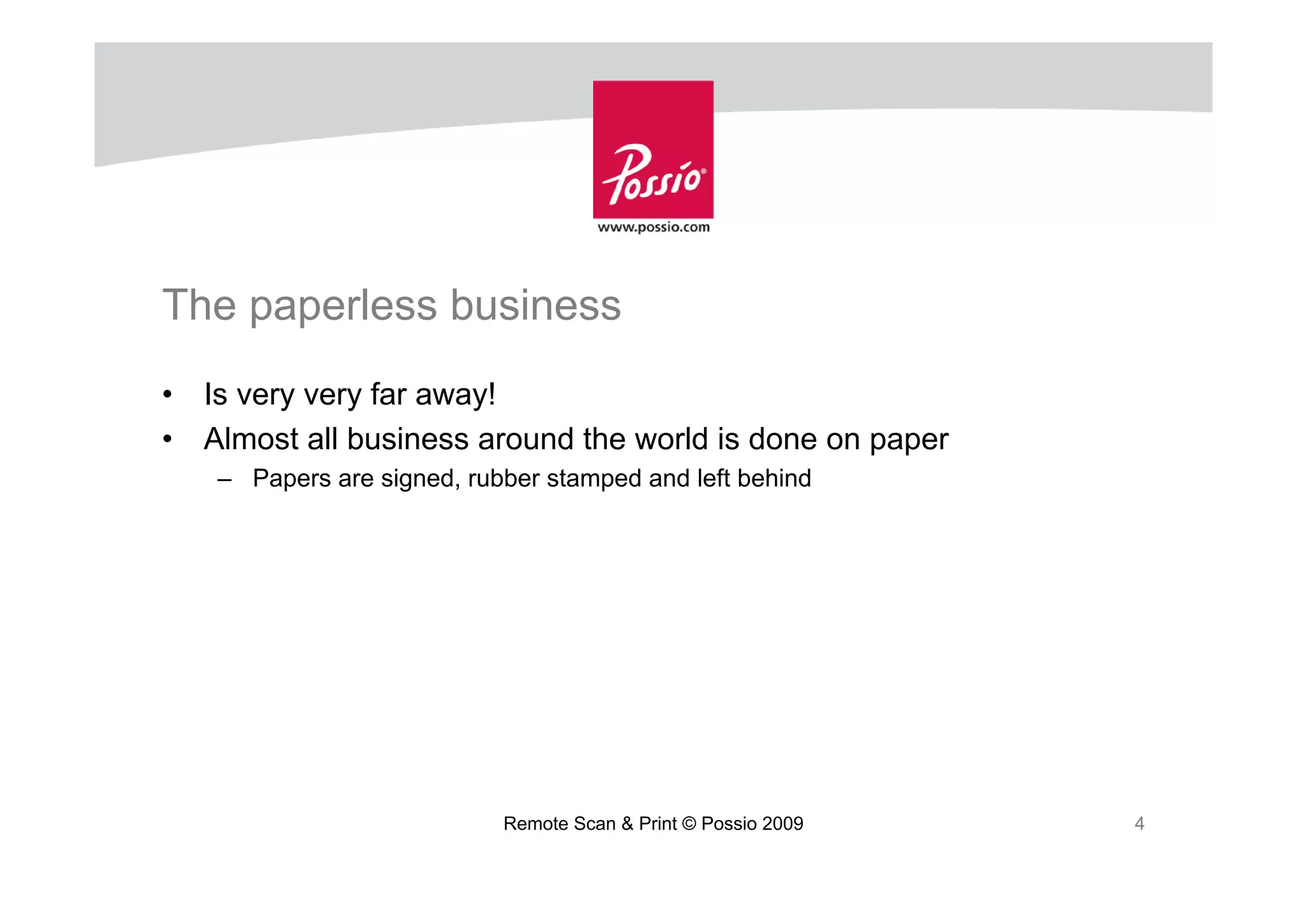 The paperless business
•   Is very very far away!
•   Almost all business around the world is done on paper
    – Papers are signed, rubber stamped and left behind




                            Remote Scan & Print © Possio 2009   4
 