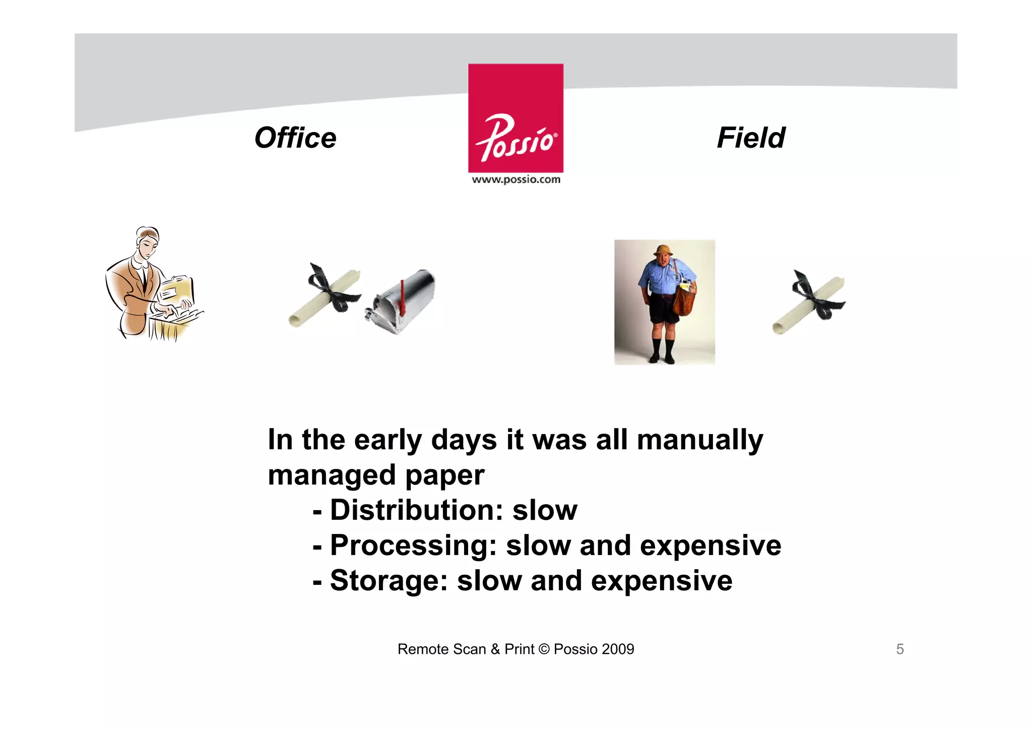 Office                                        Field




 In the early days it was all manually
 managed paper
     - Distribution: slow
     - Processing: slow and expensive
     - Storage: slow and expensive

          Remote Scan & Print © Possio 2009           5
 