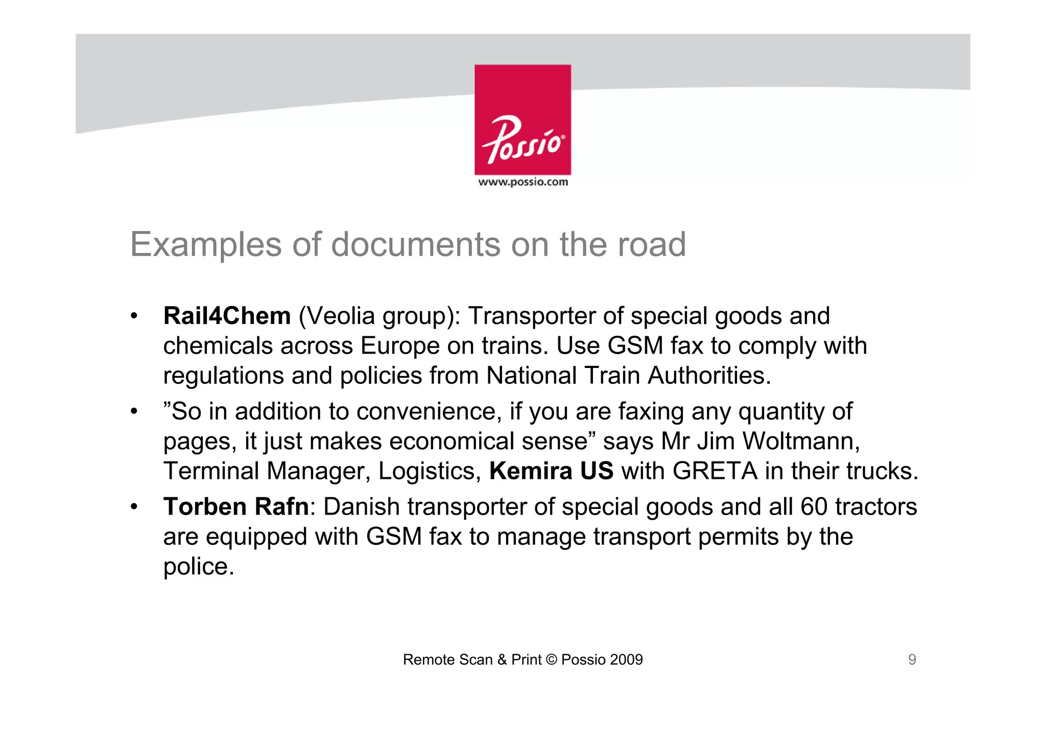 Examples of documents on the road
•   Rail4Chem (Veolia group): Transporter of special goods and
    chemicals across Europe on trains. Use GSM fax to comply with
    regulations and policies from National Train Authorities.
•   ”So in addition to convenience, if you are faxing any quantity of
    pages, it just makes economical sense” says Mr Jim Woltmann,
    Terminal Manager, Logistics, Kemira US with GRETA in their trucks.
•   Torben Rafn: Danish transporter of special goods and all 60 tractors
    are equipped with GSM fax to manage transport permits by the
    police.


                         Remote Scan & Print © Possio 2009             9
 