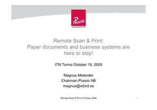 Remote Scan & Print:
Paper documents and business systems are
             here to stay!

          ITN Torino October 15, 2009

              Magnus Melander
             Chairman Possio AB
              magnus@wbird.se


             Remote Scan & Print © Possio 2009   1
 