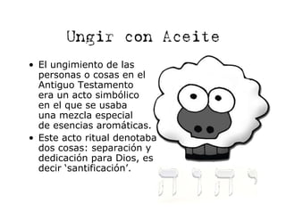 Ungir con Aceite
• El ungimiento de las
  personas o cosas en el
  Antiguo Testamento
  era un acto simbólico
  en el que se usaba
  una mezcla especial
  de esencias aromáticas.
• Este acto ritual denotaba
  dos cosas: separación y
  dedicación para Dios, es
  decir ‘santificación’.
 