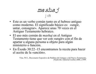 mashaj
                                      jv'm
• Este es un verbo común tanto en el hebreo antiguo
  como moderno. El significado básico es: «ungir,
  untar, consagrar». Aparece unas 70 veces en el
  Antiguo Testamento hebraico.
• El uso más común de mashaj en el Antiguo
  Testamento tiene que ver con «ungir» con el fin de
  apartar a alguna persona u objeto para algún
  ministerio o función.
• En Éxodo 30:22–15 encontramos la receta para hacer
  el aceite de la «unción».
      Vine, W.E., Diccionario Expositivo de Palabras del Antiguo y del Nuevo Testamento,
                                                (Nashville: Editorial Caribe) 2000, c1999.
 