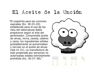 El Aceite de la Unción
“El ungüento para las unciones
 sagradas (Ex. 30:23–25)
 establecido para el uso de los
 ritos del tabernáculo debía
 prepararse según el arte del
 perfumador. Comprendía aceite
 de olivas, mirra, canela, cálamo
 y casia; los ingredientes sólidos
 probablemente se pulverizaban
 y hervían en el aceite de olivas
 (Job 41.31). La manufactura de
 este preparado por personas no
 autorizadas estaba estrictamente
 prohibida (Ex. 30:37–38).”
 
