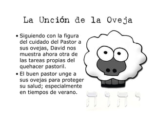 La Unción de la Oveja
• Siguiendo con la figura
  del cuidado del Pastor a
  sus ovejas, David nos
  muestra ahora otra de
  las tareas propias del
  quehacer pastoril.
• El buen pastor unge a
  sus ovejas para proteger
  su salud; especialmente
  en tiempos de verano.
 