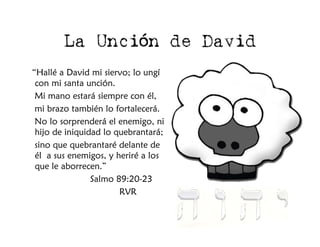 La Unción de David
“Hallé a David mi siervo; lo ungí
 con mi santa unción.
 Mi mano estará siempre con él,
 mi brazo también lo fortalecerá.
 No lo sorprenderá el enemigo, ni
 hijo de iniquidad lo quebrantará;
 sino que quebrantaré delante de
 él a sus enemigos, y heriré a los
 que le aborrecen.”
                Salmo 89:20-23
                       RVR
 