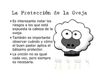 La Protección de la Oveja
• Es interesante notar los
  riesgos a los que está
  expuesta la cabeza de la
  oveja.
• También es importante
  observar cuándo y cómo
  el buen pastor aplica el
  bálsamo protector.
• La unción no es igual
  cada vez, pero siempre
  es necesaria.
 