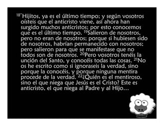 18”Hijitos,
          ya es el último tiempo; y según vosotros
 oísteis que el anticristo viene, así ahora han
 surgido muchos anticristos; por esto conocemos
 que es el último tiempo. 19Salieron de nosotros,
 pero no eran de nosotros; porque si hubiesen sido
 de nosotros, habrían permanecido con nosotros;
 pero salieron para que se manifestase que no
 todos son de nosotros. 20Pero vosotros tenéis la
 unción del Santo, y conocéis todas las cosas. 21No
 os he escrito como si ignoraseis la verdad, sino
 porque la conocéis, y porque ninguna mentira
 procede de la verdad. 22¿Quién es el mentiroso,
 sino el que niega que Jesús es el Cristo? Este es
 anticristo, el que niega al Padre y al Hijo…
 