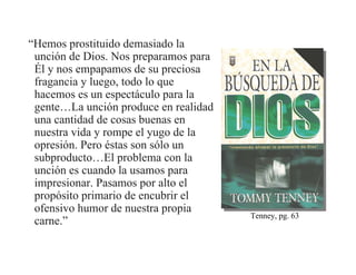 “Hemos prostituido demasiado la
 unción de Dios. Nos preparamos para
 Él y nos empapamos de su preciosa
 fragancia y luego, todo lo que
 hacemos es un espectáculo para la
 gente…La unción produce en realidad
 una cantidad de cosas buenas en
 nuestra vida y rompe el yugo de la
 opresión. Pero éstas son sólo un
 subproducto…El problema con la
 unción es cuando la usamos para
 impresionar. Pasamos por alto el
 propósito primario de encubrir el
 ofensivo humor de nuestra propia
                                       Tenney, pg. 63
 carne.”
 