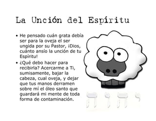 La Unción del Espíritu
• He pensado cuán grata debía
  ser para la oveja el ser
  ungida por su Pastor, ¡Dios,
  cuánto ansío la unción de tu
  Espíritu!
• ¿Qué debo hacer para
  recibirla? Acercarme a Ti,
  sumisamente, bajar la
  cabeza, cual oveja, y dejar
  que tus manos derramen
  sobre mí el óleo santo que
  guardará mi mente de toda
  forma de contaminación.
 