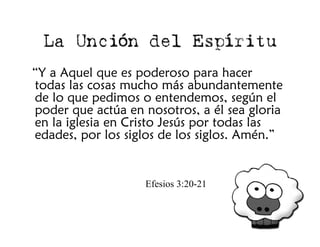 La Unción del Espíritu
“Y a Aquel que es poderoso para hacer
todas las cosas mucho más abundantemente
de lo que pedimos o entendemos, según el
poder que actúa en nosotros, a él sea gloria
en la iglesia en Cristo Jesús por todas las
edades, por los siglos de los siglos. Amén.”


                   Efesios 3:20-21
 