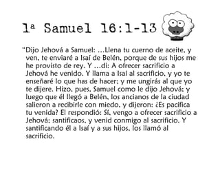 1 a    Samuel 16:1-13
“Dijo Jehová a Samuel: …Llena tu cuerno de aceite, y
 ven, te enviaré a Isaí de Belén, porque de sus hijos me
 he provisto de rey. Y …di: A ofrecer sacrificio a
 Jehová he venido. Y llama a Isaí al sacrificio, y yo te
 enseñaré lo que has de hacer; y me ungirás al que yo
 te dijere. Hizo, pues, Samuel como le dijo Jehová; y
 luego que él llegó a Belén, los ancianos de la ciudad
 salieron a recibirle con miedo, y dijeron: ¿Es pacífica
 tu venida? El respondió: Sí, vengo a ofrecer sacrificio a
 Jehová; santificaos, y venid conmigo al sacrificio. Y
 santificando él a Isaí y a sus hijos, los llamó al
 sacrificio.
 