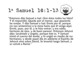 1 a    Samuel 16:1-13
“Entonces dijo Samuel a Isaí: ¿Son éstos todos tus hijos?
 Y él respondió: Queda aún el menor, que apacienta
 las ovejas. Y dijo Samuel a Isaí: Envía por él, porque
 no nos sentaremos a la mesa hasta que él venga aquí.
 Envió, pues, por él, y le hizo entrar; y era rubio,
 hermoso de ojos, y de buen parecer. Entonces Jehová
 dijo: Levántate y úngelo, porque éste es. Y Samuel
 tomó el cuerno del aceite, y lo ungió en medio de sus
 hermanos; y desde aquel día en adelante el Espíritu de
 Jehová vino sobre David. Se levantó luego Samuel, y
 se volvió a Ramá.”
 