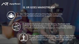 8. VR GOES MAINSTREAM
It’s likely that Daydream will bring Virtual Reality to the masses
thanks to its affordable hardware and accessible marketplace.
With VR applications such as Google Play Movies, Hulu, Netflix,
YouTube, and countless interactive games, it’s not difficult to see
why we’re certain Google are onto a winner with Daydream.
As smartphones are built and released as being ‘Daydream-ready’
(a phrase we’ll all be hearing a lot more in 2017) it essentially means
anyone with a smartphone will have access to Virtual Reality content.
 