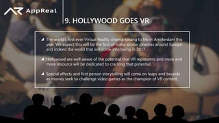 9. HOLLYWOOD GOES VR
The world’s first ever Virtual Reality cinema sprang to life in Amsterdam this
year. We expect this will be the first of many similar cinemas around Europe
and indeed the world that will come into being in 2017.
Hollywood are well aware of the potential that VR represents and more and
more resource will be dedicated to cracking that potential.
Special effects and first person storytelling will come on leaps and bounds
as movies seek to challenge video games as the champion of VR content.
 