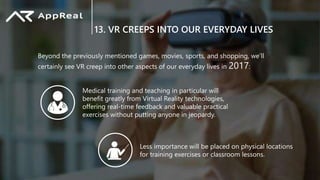13. VR CREEPS INTO OUR EVERYDAY LIVES
Beyond the previously mentioned games, movies, sports, and shopping, we’ll
certainly see VR creep into other aspects of our everyday lives in 2017:
Medical training and teaching in particular will
benefit greatly from Virtual Reality technologies,
offering real-time feedback and valuable practical
exercises without putting anyone in jeopardy.
Less importance will be placed on physical locations
for training exercises or classroom lessons.
 