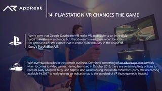 14. PLAYSTATION VR CHANGES THE GAME
We’re sure that Google Daydream will make VR accessible to an incredibly
large mainstream audience, but that doesn’t mean there won’t be room
for competition. We expect that to come quite robustly in the shape of
Sony’s PlayStation VR.
With over two decades in the console business, Sony have something of an advantage over its rivals
when it comes to video games. Having launched in October 2016, there are certainly plenty of titles to
keep its early adopters busy (and happy), and we’re looking forward to more third-party titles becoming
available in 2017 to really give us an indication as to the standard of VR video games is headed.
 