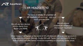 1. VR HEADSETS V2
The trend of release of a number of
VR headsets will continue  and on a
much grander scale
We will see new devices
hit the stands from
Razer and FOVE
We will witness
a widescale adoption of
the Google Daydream
View
More ‘established’ names in the world of VR will respond with a second generation
of headsets to compete. Namely, Oculus Rift with ‘Santa Cruz’ and the HTC Vive 2,
both of which will offer better immersive experience at (hopefully) lower prices.
 