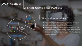 2. SAME GAME, NEW PLAYERS
VR
What makes us think so?
Intel, with Project Alloy is already muscling its way in
Apple continue to recruit VR & AR experts
Amazon (along with other ecommerce giants such as
eBay and Shopify) will be acutely aware of the need to
diversify their platform and embrace VR when it comes
to online shopping
 