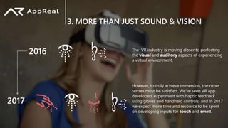 3. MORE THAN JUST SOUND & VISION
The VR industry is moving closer to perfecting
the visual and auditory aspects of experiencing
a virtual environment.
However, to truly achieve immersion, the other
senses must be satisfied. We’ve seen VR app
developers experiment with haptic feedback
using gloves and handheld controls, and in 2017
we expect more time and resource to be spent
on developing inputs for touch and smell.
2016
2017
 