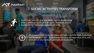 7. SOCIAL ACTIVITIES TRANSFORM
Expect new sports to arise and thrive, such as drone racing,
while established sports such as soccer, basketball, and ice
hockey will be increasingly experienced in VR.
What about social media, we believe we’ll see more from Mark Zuckerberg
and Facebook in 2017. Zuck demoed his vision for social VR in 2016, and
reminded us why Facebook paid $2Bn for Oculus Rift.
 