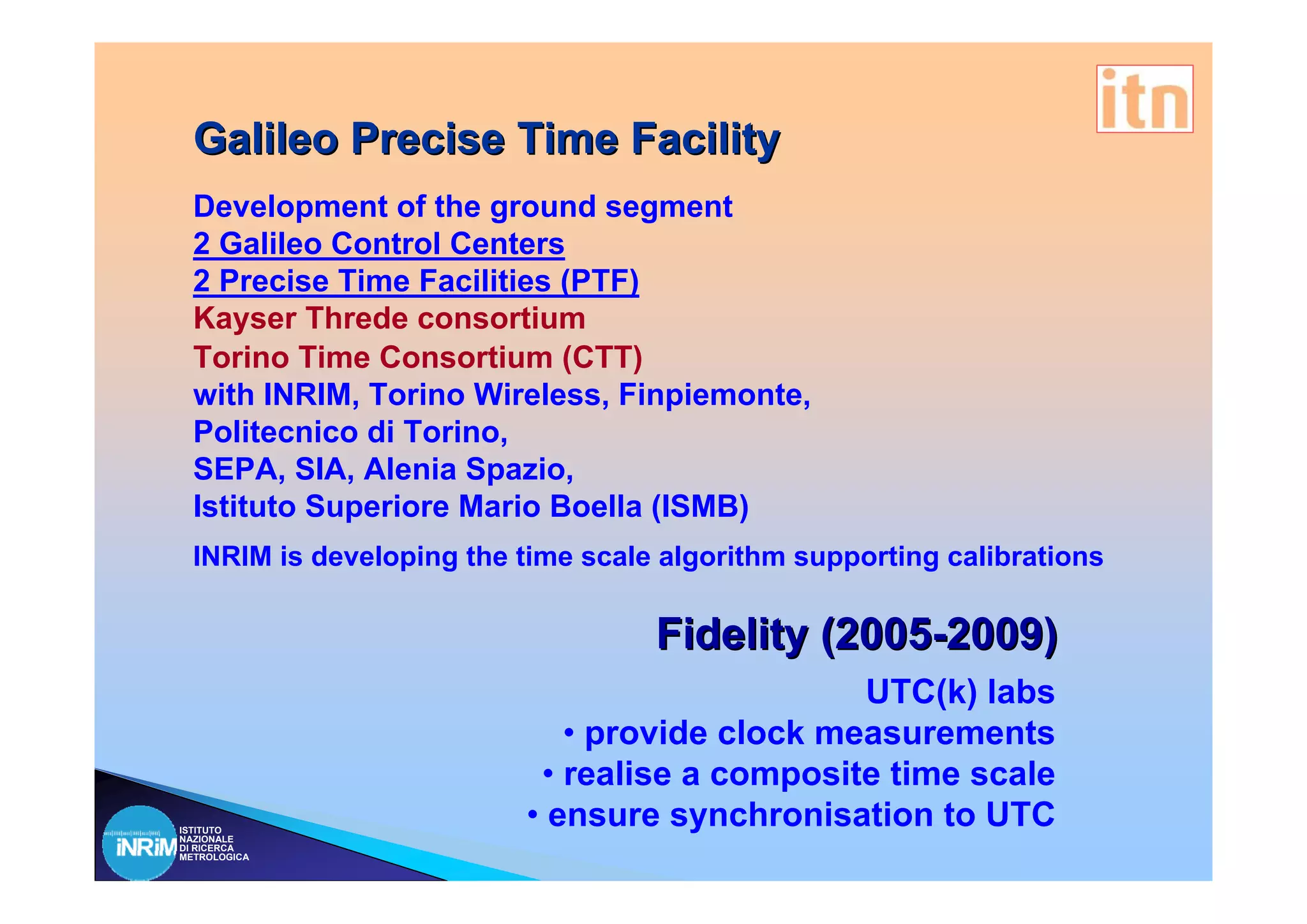 Galileo Precise Time Facility
  Development of the ground segment
  2 Galileo Control Centers
  2 Precise Time Facilities (PTF)
  Kayser Threde consortium
  Torino Time Consortium (CTT)
  with INRIM, Torino Wireless, Finpiemonte,
  Politecnico di Torino,
  SEPA, SIA, Alenia Spazio,
  Istituto Superiore Mario Boella (ISMB)
  INRIM is developing the time scale algorithm supporting calibrations

                                    Fidelity (2005-2009)
                                               UTC(k) labs
                             • provide clock measurements
                           • realise a composite time scale
ISTITUTO
NAZIONALE
                          • ensure synchronisation to UTC
DI RICERCA
METROLOGICA
 