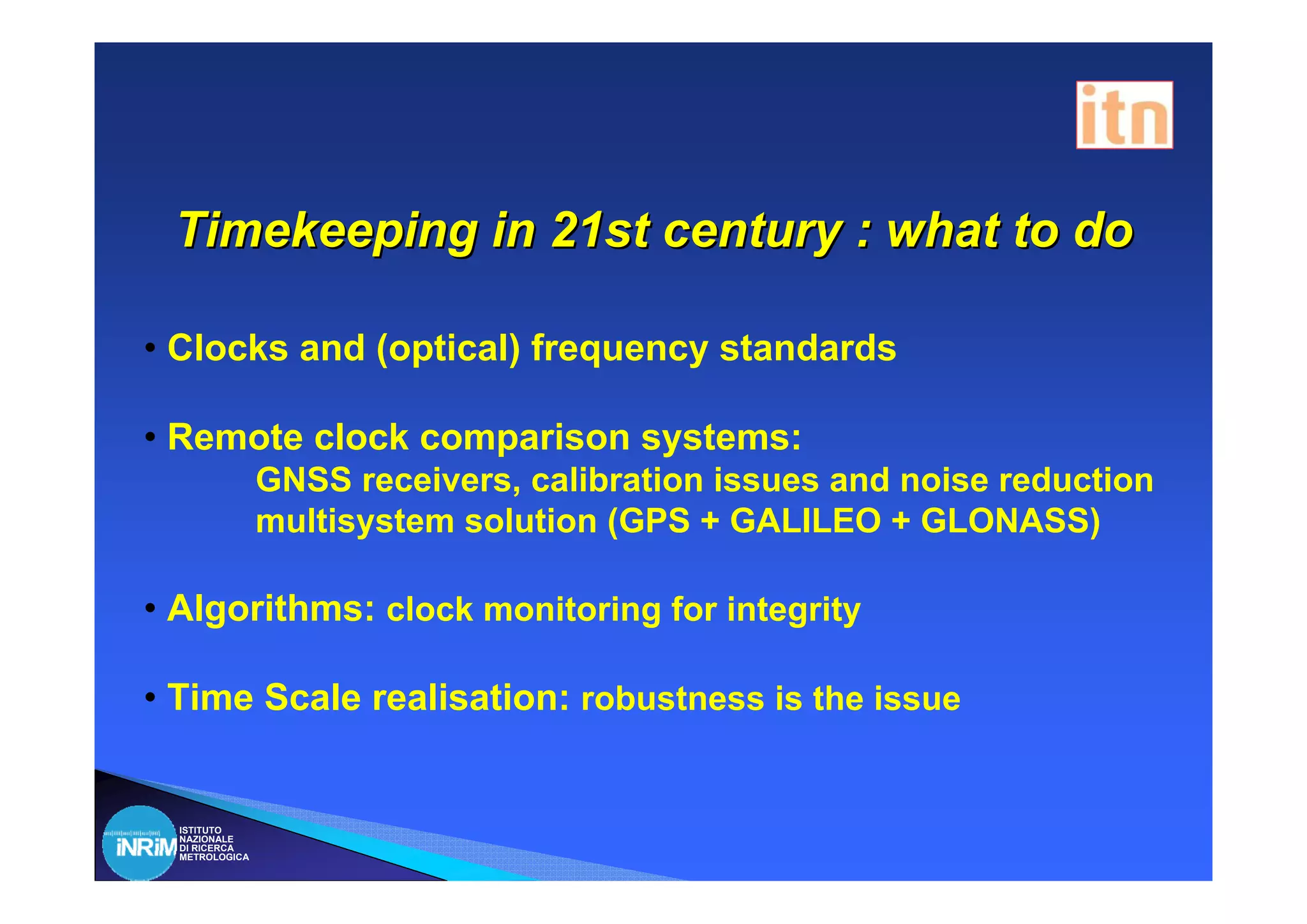 Timekeeping in 21st century : what to do

• Clocks and (optical) frequency standards

• Remote clock comparison systems:
                GNSS receivers, calibration issues and noise reduction
                multisystem solution (GPS + GALILEO + GLONASS)

• Algorithms: clock monitoring for integrity

• Time Scale realisation: robustness is the issue


  ISTITUTO
  NAZIONALE
  DI RICERCA
  METROLOGICA
 