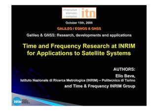 October 15th, 2009
                       GALILEO / EGNOS & GNSS
      Galileo & GNSS: Research, developments and applications


 Time and Frequency Research at INRIM
  for Applications to Satellite Systems

                                                           AUTHORS:
                                                            Elio Bava,
Istituto Nazionale di Ricerca Metrologica (INRIM) – Politecnico di Torino
                           and Time & Frequency INRIM Group


ISTITUTO
NAZIONALE
DI RICERCA
METROLOGICA
 