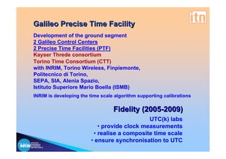 Galileo Precise Time Facility
  Development of the ground segment
  2 Galileo Control Centers
  2 Precise Time Facilities (PTF)
  Kayser Threde consortium
  Torino Time Consortium (CTT)
  with INRIM, Torino Wireless, Finpiemonte,
  Politecnico di Torino,
  SEPA, SIA, Alenia Spazio,
  Istituto Superiore Mario Boella (ISMB)
  INRIM is developing the time scale algorithm supporting calibrations

                                    Fidelity (2005-2009)
                                               UTC(k) labs
                             • provide clock measurements
                           • realise a composite time scale
ISTITUTO
NAZIONALE
                          • ensure synchronisation to UTC
DI RICERCA
METROLOGICA
 