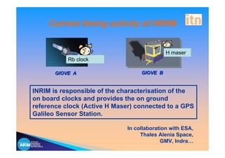 Current timing activity of INRIM


                                                H maser
                   Rb clock

               GIOVE A                GIOVE B


 INRIM is responsible of the characterisation of the
 on board clocks and provides the on ground
 reference clock (Active H Maser) connected to a GPS
 Galileo Sensor Station.

                                 In collaboration with ESA,
                                      Thales Alenia Space,
ISTITUTO
NAZIONALE
                                              GMV, Indra…
DI RICERCA
METROLOGICA
 