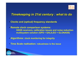 Timekeeping in 21st century : what to do

• Clocks and (optical) frequency standards

• Remote clock comparison systems:
                GNSS receivers, calibration issues and noise reduction
                multisystem solution (GPS + GALILEO + GLONASS)

• Algorithms: clock monitoring for integrity

• Time Scale realisation: robustness is the issue


  ISTITUTO
  NAZIONALE
  DI RICERCA
  METROLOGICA
 