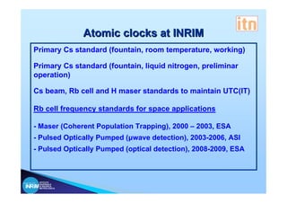 Atomic clocks at INRIM
Primary Cs standard (fountain, room temperature, working)

Primary Cs standard (fountain, liquid nitrogen, preliminar
operation)

Cs beam, Rb cell and H maser standards to maintain UTC(IT)

Rb cell frequency standards for space applications

- Maser (Coherent Population Trapping), 2000 – 2003, ESA
- Pulsed Optically Pumped (μwave detection), 2003-2006, ASI
- Pulsed Optically Pumped (optical detection), 2008-2009, ESA



 ISTITUTO
 NAZIONALE
 DI RICERCA
 METROLOGICA
 