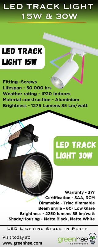 LED Track
Light 15W
Fitting -Screws
Lifespan - 50 000 hrs
Weather rating - IP20 Indoors
Material construction - Aluminium
Brightness - 1275 Lumens 85 Lm/watt
LED Track
Light 30W
Warranty - 3Yr
Certification - SAA, RCM
Dimmable - Triac dimmable
Beam angle - 60º Low Glare
Brightness - 2250 lumens 85 lm/watt
Shade/Housing - Matte Black, Matte White
Visit today at:
www.greenhse.com
LED Lighting Store in Perth
 