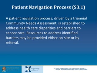 © American College of Surgeons 2016—Content cannot be reproduced or
repurposed without written permission of the American College of Surgeons.
Patient Navigation Process (S3.1)
A patient navigation process, driven by a triennial
Community Needs Assessment, is established to
address health care disparities and barriers to
cancer care. Resources to address identified
barriers may be provided either on-site or by
referral.
 
