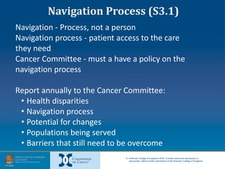 © American College of Surgeons 2016—Content cannot be reproduced or
repurposed without written permission of the American College of Surgeons.
Navigation - Process, not a person
Navigation process - patient access to the care
they need
Cancer Committee - must a have a policy on the
navigation process
Report annually to the Cancer Committee:
• Health disparities
• Navigation process
• Potential for changes
• Populations being served
• Barriers that still need to be overcome
Navigation Process (S3.1)
 