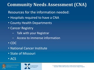 © American College of Surgeons 2016—Content cannot be reproduced or
repurposed without written permission of the American College of Surgeons.
Community Needs Assessment (CNA)
Resources for the information needed:
• Hospitals required to have a CNA
• County Health Departments
• Cancer Registry
‒ Talk with your Registrar
‒ Access to immense information
• CDC
• National Cancer Institute
• State of Missouri
• ACS
 