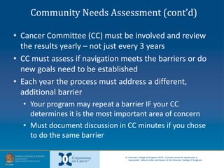 © American College of Surgeons 2016—Content cannot be reproduced or
repurposed without written permission of the American College of Surgeons.
Community Needs Assessment (cont’d)
• Cancer Committee (CC) must be involved and review
the results yearly – not just every 3 years
• CC must assess if navigation meets the barriers or do
new goals need to be established
• Each year the process must address a different,
additional barrier
• Your program may repeat a barrier IF your CC
determines it is the most important area of concern
• Must document discussion in CC minutes if you chose
to do the same barrier
 