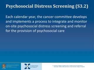 © American College of Surgeons 2016—Content cannot be reproduced or
repurposed without written permission of the American College of Surgeons.
Psychosocial Distress Screening (S3.2)
Each calendar year, the cancer committee develops
and implements a process to integrate and monitor
on-site psychosocial distress screening and referral
for the provision of psychosocial care
 