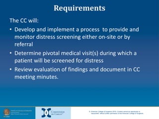 © American College of Surgeons 2016—Content cannot be reproduced or
repurposed without written permission of the American College of Surgeons.
Requirements
The CC will:
• Develop and implement a process to provide and
monitor distress screening either on-site or by
referral
• Determine pivotal medical visit(s) during which a
patient will be screened for distress
• Review evaluation of findings and document in CC
meeting minutes.
 