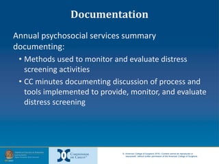 © American College of Surgeons 2016—Content cannot be reproduced or
repurposed without written permission of the American College of Surgeons.
Documentation
Annual psychosocial services summary
documenting:
• Methods used to monitor and evaluate distress
screening activities
• CC minutes documenting discussion of process and
tools implemented to provide, monitor, and evaluate
distress screening
 