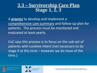 © American College of Surgeons 2016—Content cannot be reproduced or
repurposed without written permission of the American College of Surgeons.
A process to develop and implement a
comprehensive care summary and follow-up plan for
patients. The process must be monitored and
evaluated at least yearly.
CoC says this process is to focus on the sub-set of
patients with curative intent (not necessary to do
stage 4 at this time – however we do most of the
time.)
3.3 – Survivorship Care Plan
Stage 1, 2, 3
 